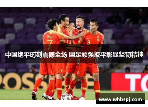 中国绝平时刻震撼全场 国足顽强扳平彰显坚韧精神
